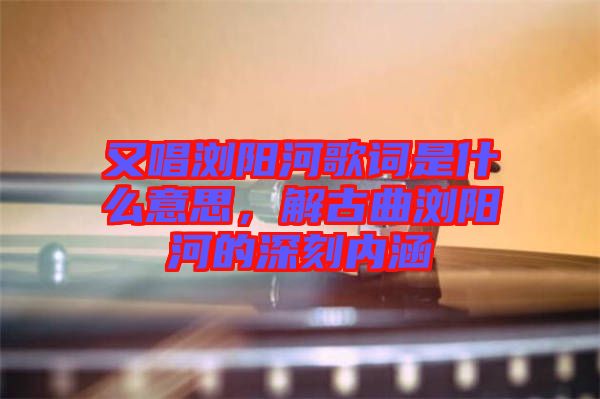 又唱瀏陽河歌詞是什么意思,解古曲瀏陽河的深刻內(nèi)涵