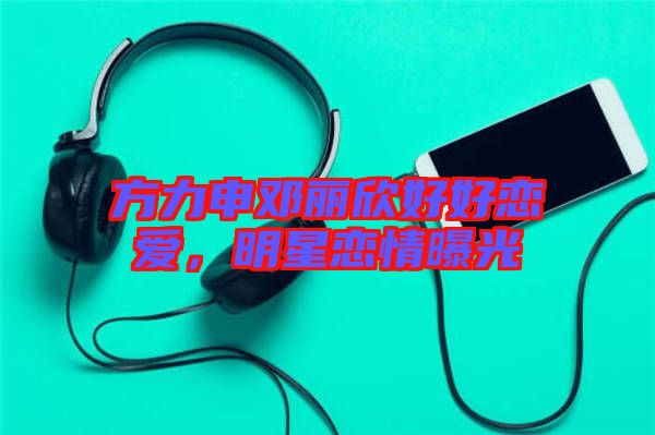 方力申鄧麗欣好好戀愛,明星戀情曝光