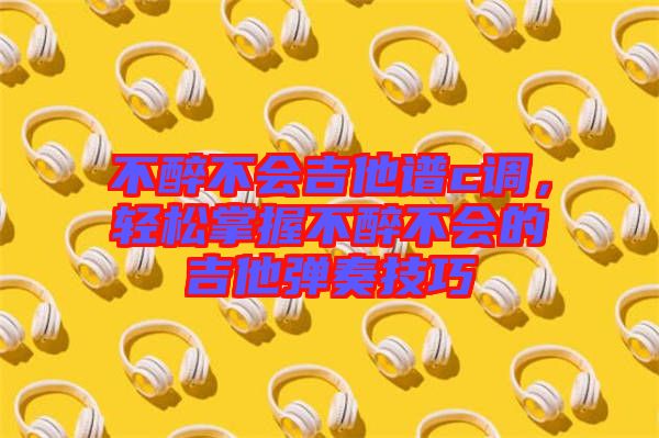 不醉不會吉他譜c調,輕松掌握不醉不會的吉他彈奏技巧