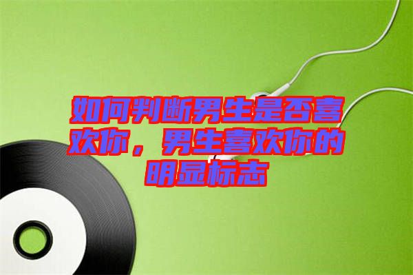 如何判斷男生是否喜歡你，男生喜歡你的明顯標志