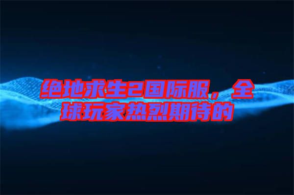 絕地求生2國際服,全球玩家熱烈期待的