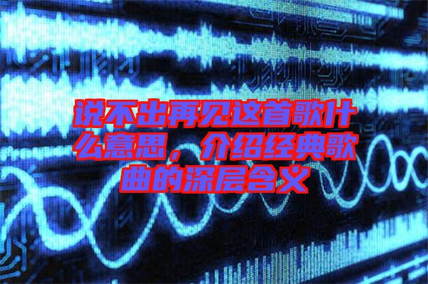 說不出再見這首歌什么意思,介紹經典歌曲的深層含義