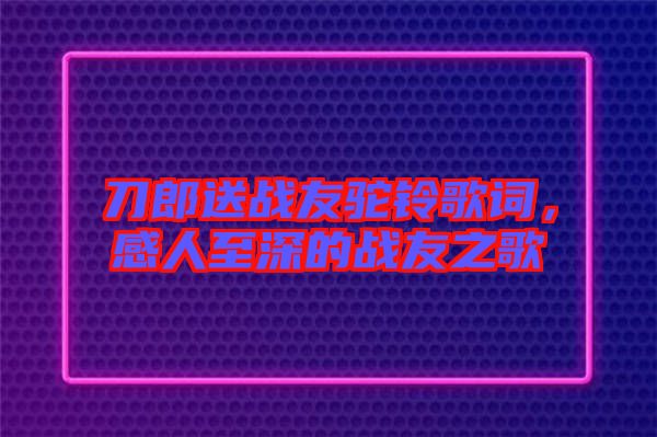 刀郎送戰友駝鈴歌詞,感人至深的戰友之歌