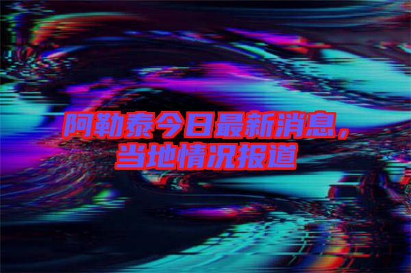 阿勒泰今日最新消息，當(dāng)?shù)厍闆r報道