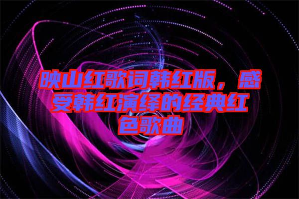 映山紅歌詞韓紅版,感受韓紅演繹的經典紅色歌曲