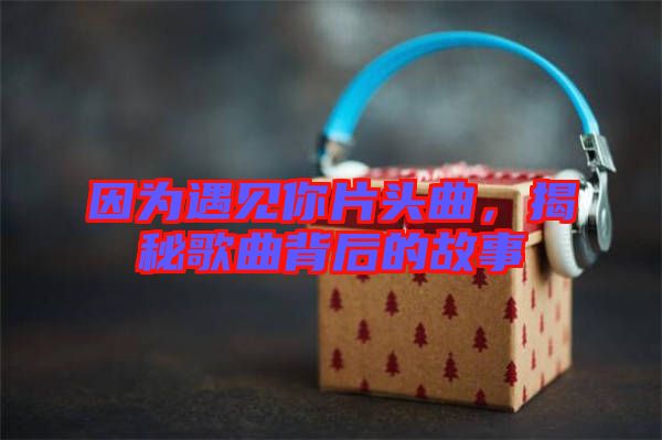 因為遇見你片頭曲,揭秘歌曲背后的故事