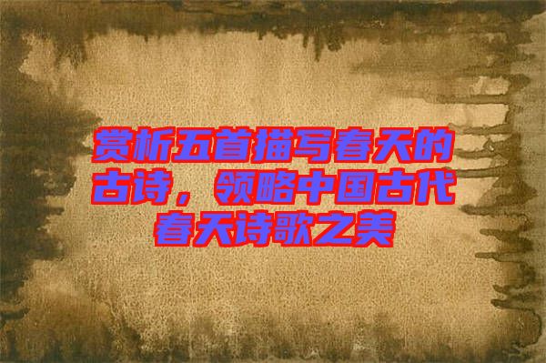 賞析五首描寫春天的古詩,領(lǐng)略中國古代春天詩歌之美