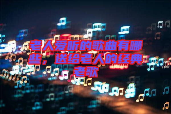 老人愛聽的歌曲有哪些,送給老人的經(jīng)典老歌