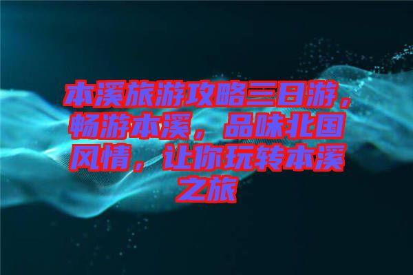 本溪旅游攻略三日游,暢游本溪,品味北國風情,讓你玩轉本溪之旅