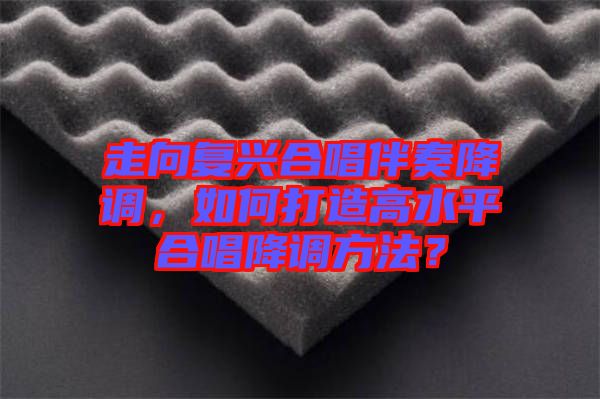 走向復興合唱伴奏降調,如何打造高水平合唱降調方法?