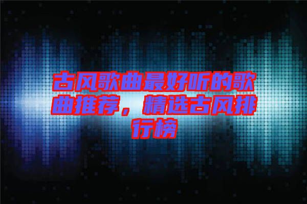 古風歌曲最好聽的歌曲推薦,精選古風排行榜
