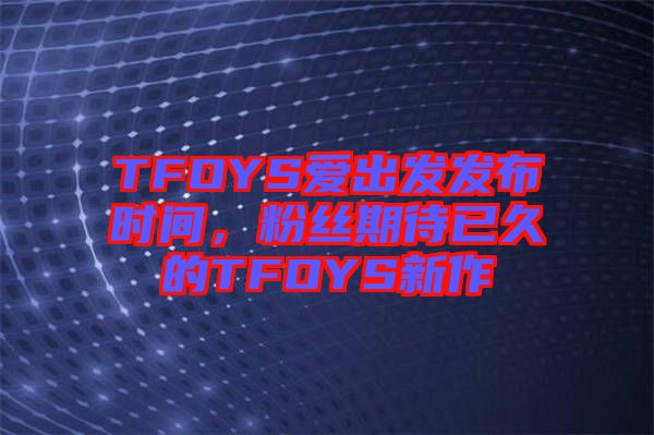 TFOYS愛出發(fā)發(fā)布時間,粉絲期待已久的TFOYS新作
