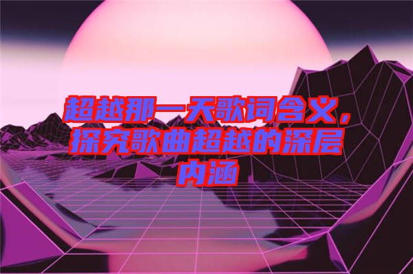 超越那一天歌詞含義,探究歌曲超越的深層內涵