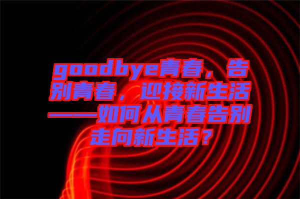 goodbye青春,告別青春,迎接新生活——如何從青春告別走向新生活?
