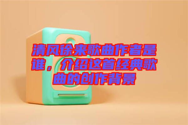 清風徐來歌曲作者是誰，介紹這首經典歌曲的創作背景