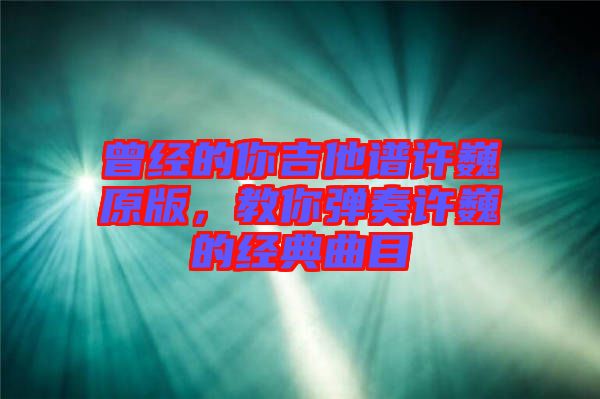 曾經的你吉他譜許巍原版,教你彈奏許巍的經典曲目