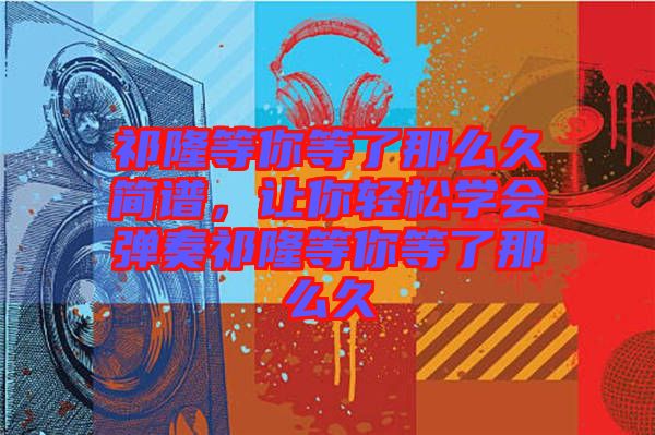 祁隆等你等了那么久簡譜,讓你輕松學會彈奏祁隆等你等了那么久