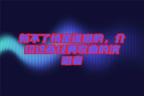 新不了情是誰唱的,介紹這首經典歌曲的演唱者