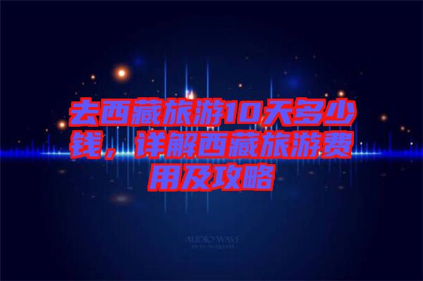 去西藏旅游10天多少錢,詳解西藏旅游費用及攻略