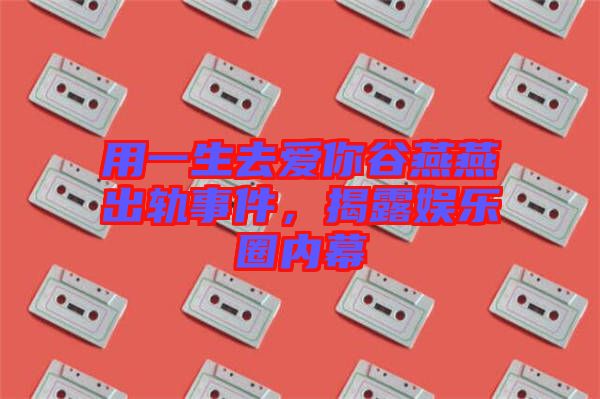 用一生去愛你谷燕燕出軌事件,揭露娛樂圈內(nèi)幕