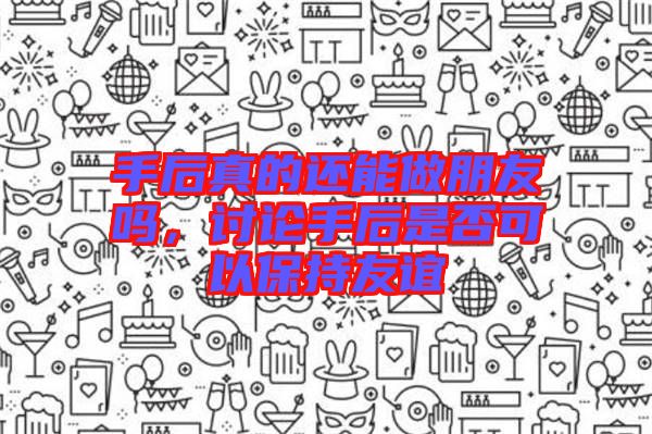 手后真的還能做朋友嗎,討論手后是否可以保持友誼