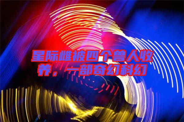 星際雌被四個(gè)獸人收養(yǎng),一部奇幻科幻