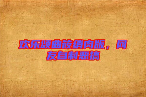 歡樂頌曲筱綃肉版,網友自制惡搞