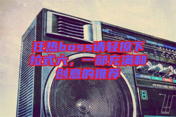 狂熱boss請輕撩下拉式六,一部充滿和創(chuàng)意的推薦