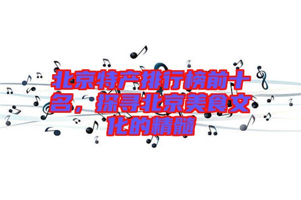 北京特產排行榜前十名，探尋北京美食文化的精髓