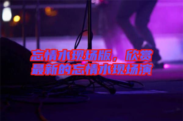 忘情水現場版,欣賞最新的忘情水現場演