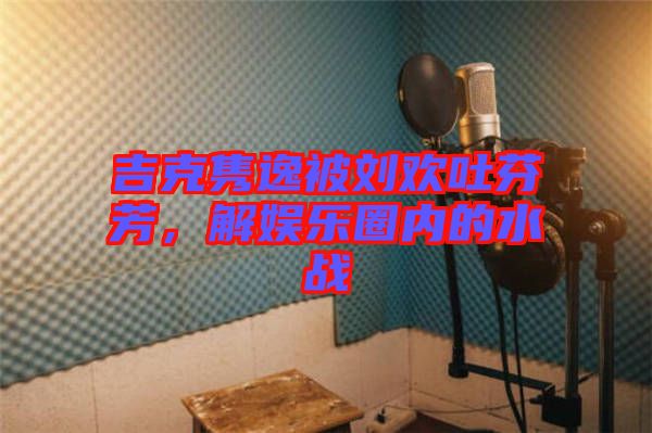 吉克雋逸被劉歡吐芬芳,解娛樂(lè)圈內(nèi)的水戰(zhàn)