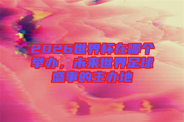 2026世界杯在哪個舉辦,未來世界足球盛事的主辦地