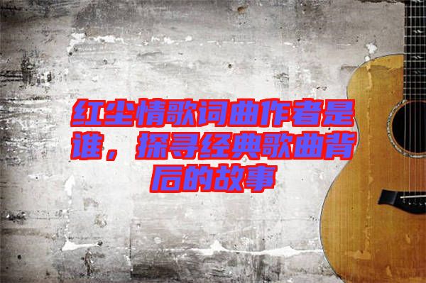 紅塵情歌詞曲作者是誰,探尋經(jīng)典歌曲背后的故事