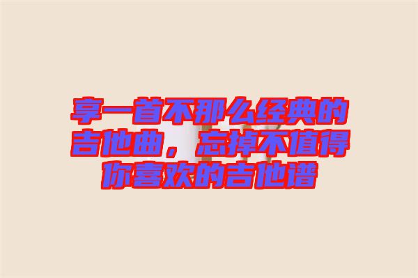 享一首不那么經典的吉他曲,忘掉不值得你喜歡的吉他譜