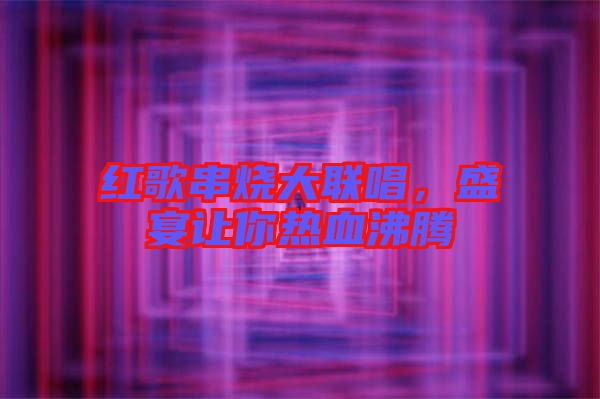 紅歌串燒大聯(lián)唱,盛宴讓你熱血沸騰