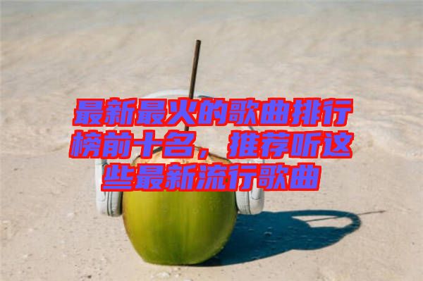 最新最火的歌曲排行榜前十名,推薦聽這些最新流行歌曲