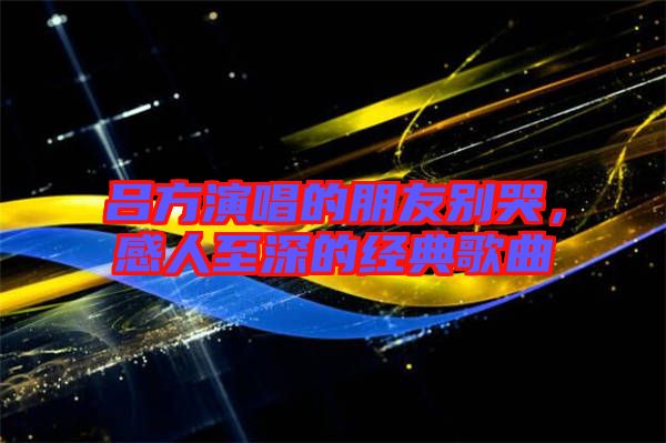 呂方演唱的朋友別哭,感人至深的經典歌曲