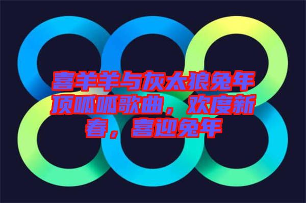 喜羊羊與灰太狼兔年頂呱呱歌曲,歡度新春,喜迎兔年