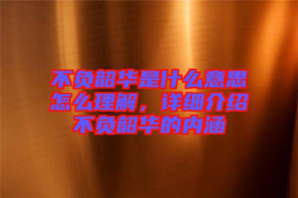 不負韶華是什么意思怎么理解，詳細介紹不負韶華的內涵