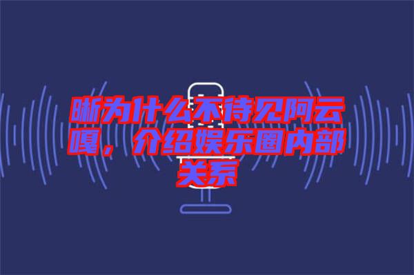 晰為什么不待見阿云嘎,介紹娛樂圈內部關系