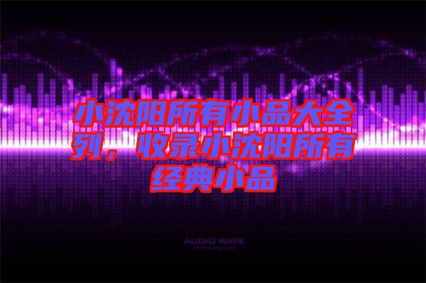 小沈陽所有小品大全列,收錄小沈陽所有經典小品