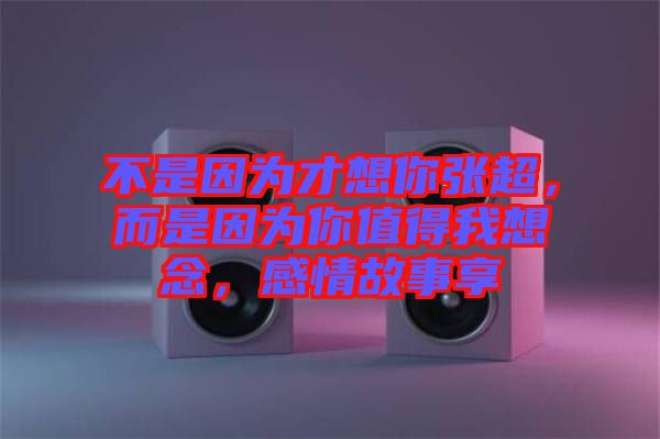 不是因為才想你張超,而是因為你值得我想念,感情故事享