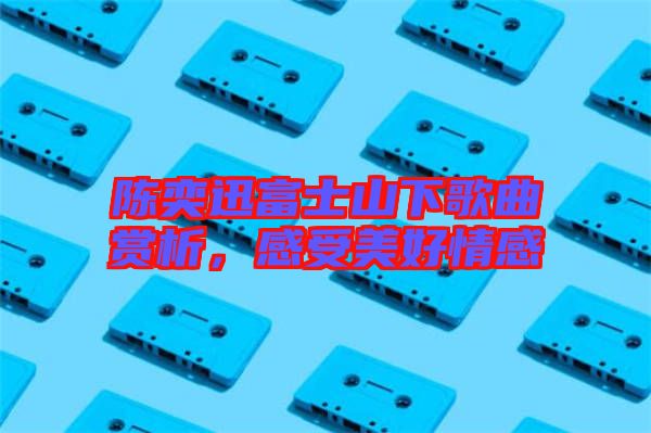 陳奕迅富士山下歌曲賞析,感受美好情感