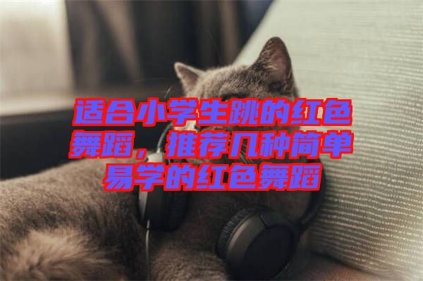 適合小學生跳的紅色舞蹈,推薦幾種簡單易學的紅色舞蹈