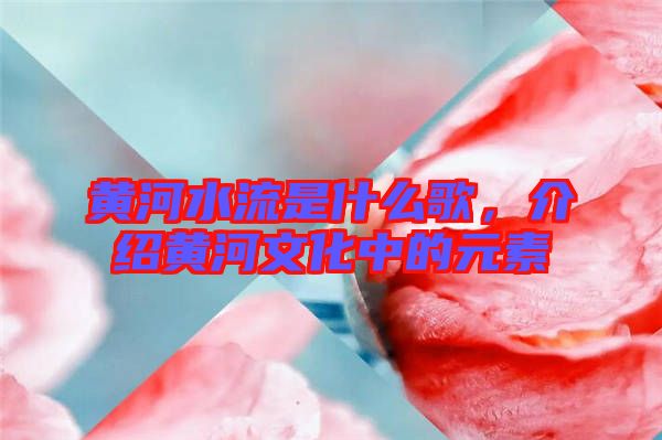 黃河水流是什么歌,介紹黃河文化中的元素