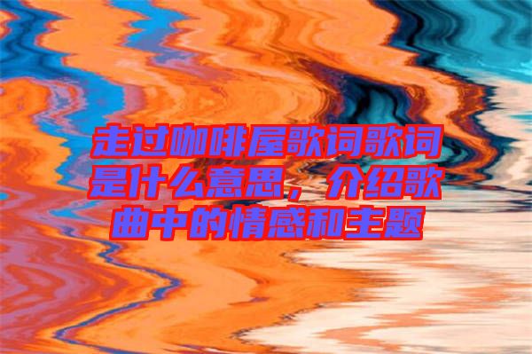 走過(guò)咖啡屋歌詞歌詞是什么意思,介紹歌曲中的情感和主題