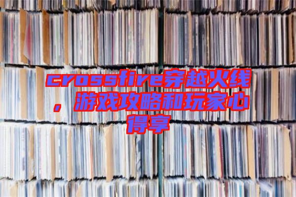 crossfire穿越火線,游戲攻略和玩家心得享
