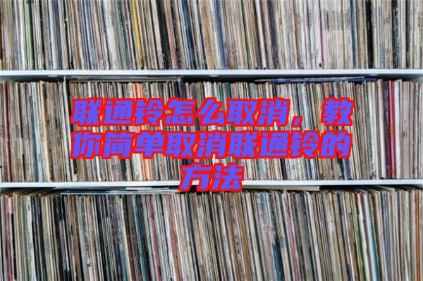 聯通鈴怎么取消,教你簡單取消聯通鈴的方法