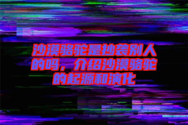 沙漠駱駝是抄襲別人的嗎,介紹沙漠駱駝的起源和演化