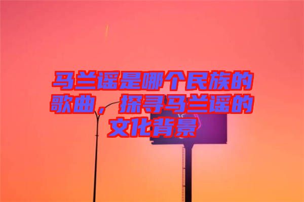 馬蘭謠是哪個民族的歌曲,探尋馬蘭謠的文化背景